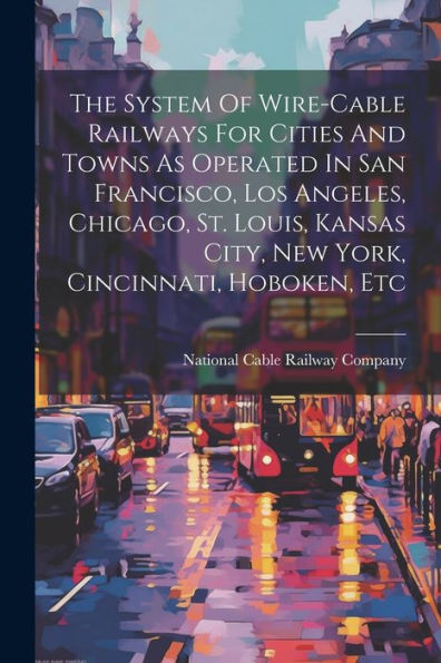 The System Of Wire-Cable Railways For Cities And Towns As Operated In San Francisco, Los Angeles, Chicago, St. Louis, Kansas City, New York, Cincinnati, Hoboken, Etc