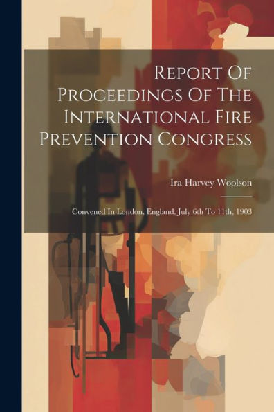 Report Of Proceedings Of The International Fire Prevention Congress: Convened In London, England, July 6Th To 11Th, 1903