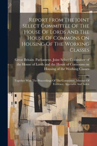 Report From The Joint Select Committee Of The House Of Lords And The House Of Commons On Housing Of The Working Classes: Together With The Proceedings ... Minutes Of Evidence, Appendix And Index