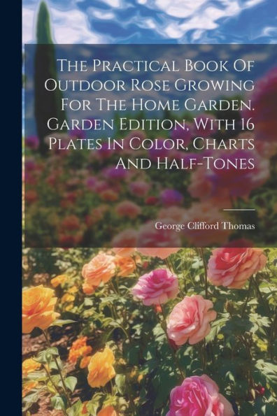 The Practical Book Of Outdoor Rose Growing For The Home Garden. Garden Edition, With 16 Plates In Color, Charts And Half-Tones