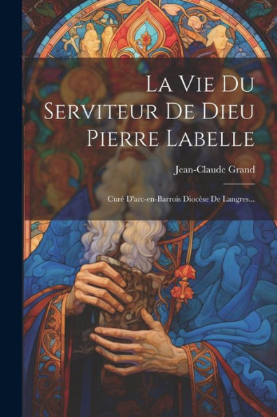 La Vie Du Serviteur De Dieu Pierre Labelle: Curé D'Arc-En-Barrois Diocèse De Langres... (French Edition)