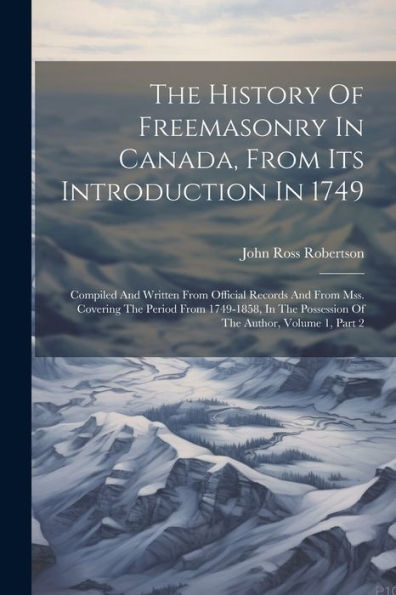 The History Of Freemasonry In Canada, From Its Introduction In 1749: Compiled And Written From Official Records And From Mss. Covering The Period From ... Possession Of The Author, Volume 1, Part 2