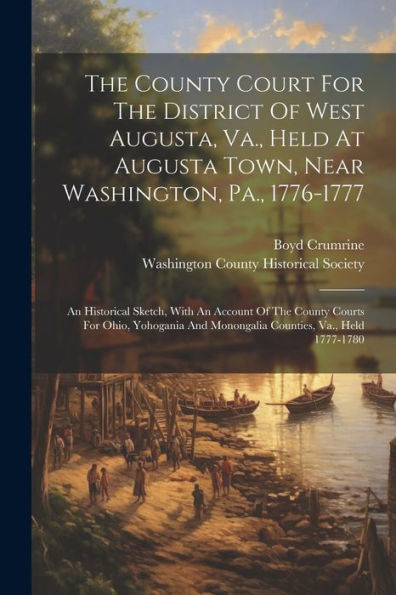 The County Court For The District Of West Augusta, Va., Held At Augusta Town, Near Washington, Pa., 1776-1777: An Historical Sketch, With An Account ... And Monongalia Counties, Va., Held 1777-1780