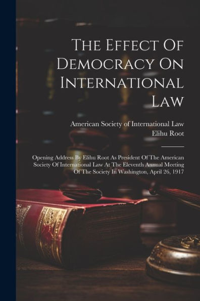 The Effect Of Democracy On International Law: Opening Address By Elihu Root As President Of The American Society Of International Law At The Eleventh ... Of The Society In Washington, April 26, 1917