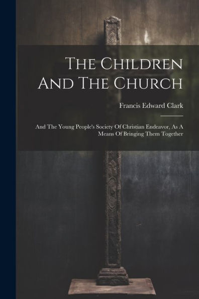 The Children And The Church: And The Young People's Society Of Christian Endeavor, As A Means Of Bringing Them Together