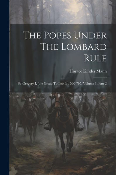The Popes Under The Lombard Rule: St. Gregory I. (The Great) To Leo Iii., 590-795, Volume 1, Part 2