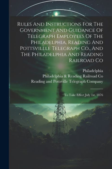 Rules And Instructions For The Government And Guidance Of Telegraph Employees Of The Philadelphia, Reading And Pottsvillle Telegraph Co., And The ... Railroad Co: To Take Effect July 1St, 1876