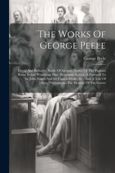 The Works Of George Peele: David And Bethsabe. Battle Of Alcazar. Device Of The Pageant Borne Before Woolstone Dixi. Descensus Astrææ. A Farewell To ... Of Troy. Polyhymnia. The Honour Of The Garter