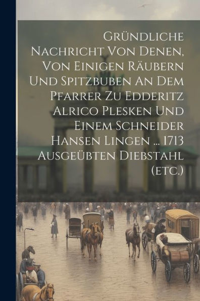 Gründliche Nachricht Von Denen, Von Einigen Räubern Und Spitzbuben An Dem Pfarrer Zu Edderitz Alrico Plesken Und Einem Schneider Hansen Lingen ... 1713 Ausgeübten Diebstahl (Etc.)