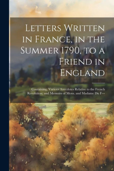 Letters Written In France, In The Summer 1790, To A Friend In England: Containing, Various Anecdotes Relative To The French Revolution; And Memoirs Of Mons. And Madame Du F---