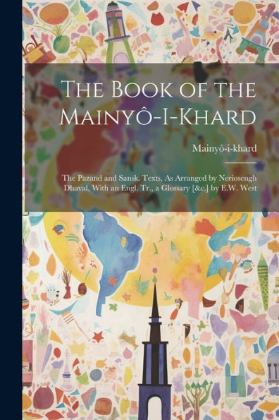The Book Of The Mainyô-I-Khard: The Pazand And Sansk. Texts, As Arranged By Neriosengh Dhaval, With An Engl. Tr., A Glossary [&C.] By E.W. West