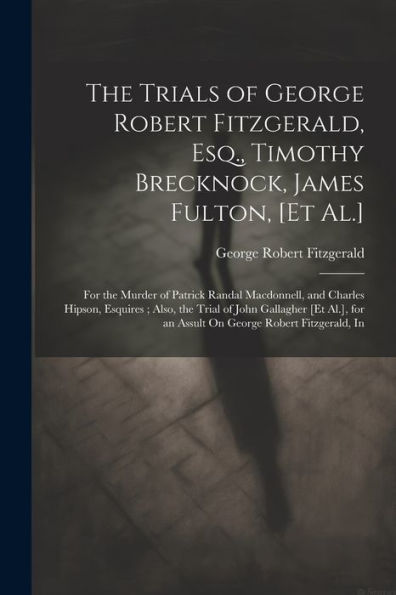The Trials Of George Robert Fitzgerald, Esq., Timothy Brecknock, James Fulton, [Et Al.]: For The Murder Of Patrick Randal Macdonnell, And Charles ... For An Assult On George Robert Fitzgerald, In