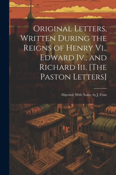 Original Letters, Written During The Reigns Of Henry Vi., Edward Iv., And Richard Iii. [The Paston Letters]: Digested, With Notes, By J. Fenn