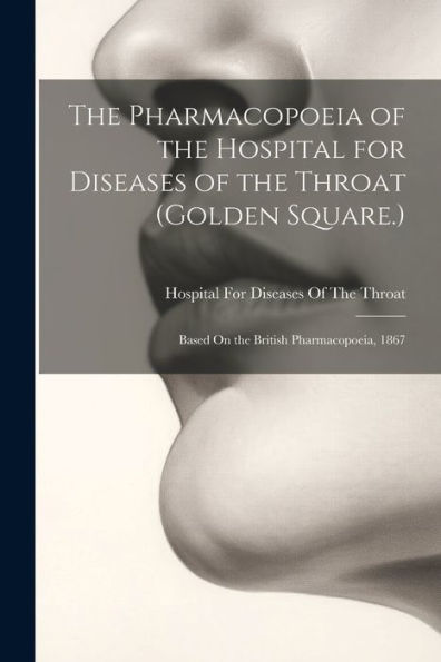The Pharmacopoeia Of The Hospital For Diseases Of The Throat (Golden Square.): Based On The British Pharmacopoeia, 1867