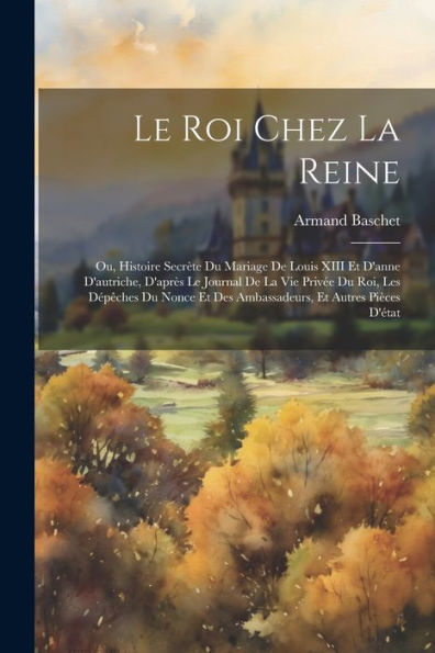 Le Roi Chez La Reine: Ou, Histoire Secrète Du Mariage De Louis Xiii Et D'Anne D'Autriche, D'Après Le Journal De La Vie Privée Du Roi, Les Dépêches Du Nonce Et Des Ambassadeurs, Et Autres Pièces D'État