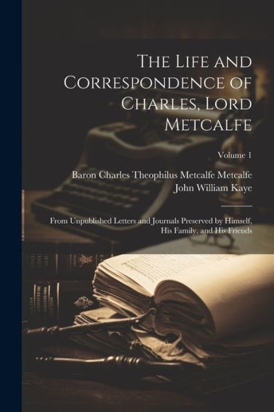 The Life And Correspondence Of Charles, Lord Metcalfe: From Unpublished Letters And Journals Preserved By Himself, His Family, And His Friends; Volume 1
