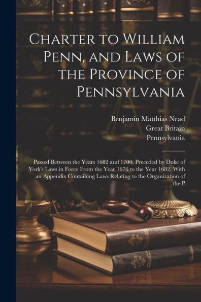 Charter To William Penn, And Laws Of The Province Of Pennsylvania: Passed Between The Years 1682 And 1700, Preceded By Duke Of York's Laws In Force ... Laws Relating To The Organization Of The P
