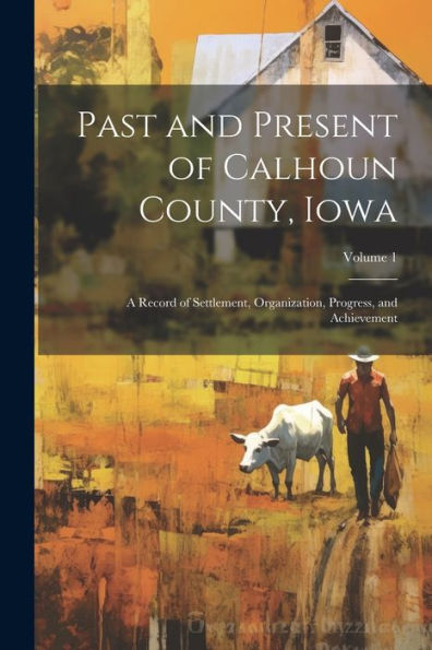 Past And Present Of Calhoun County, Iowa: A Record Of Settlement, Organization, Progress, And Achievement; Volume 1