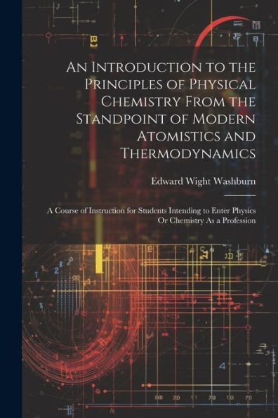 An Introduction To The Principles Of Physical Chemistry From The Standpoint Of Modern Atomistics And Thermodynamics: A Course Of Instruction For ... To Enter Physics Or Chemistry As A Profession