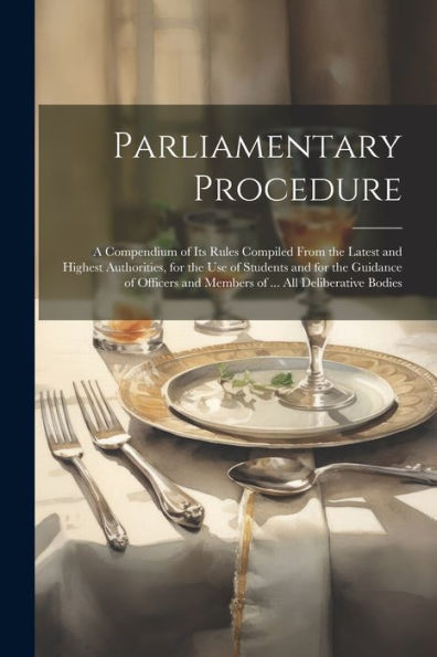Parliamentary Procedure: A Compendium Of Its Rules Compiled From The Latest And Highest Authorities, For The Use Of Students And For The Guidance Of Officers And Members Of ... All Deliberative Bodies