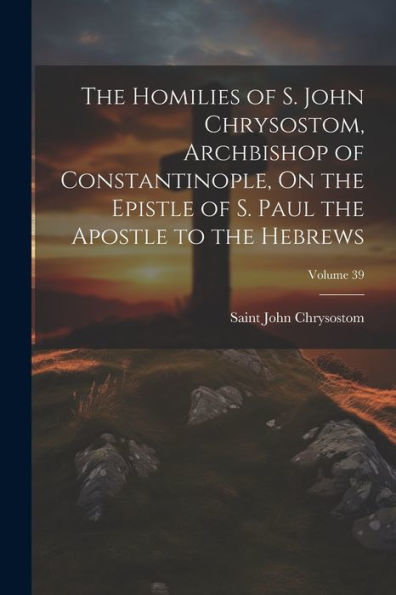 The Homilies Of S. John Chrysostom, Archbishop Of Constantinople, On The Epistle Of S. Paul The Apostle To The Hebrews; Volume 39
