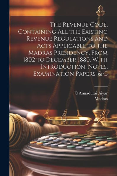 The Revenue Code, Containing All The Existing Revenue Regulations And Acts Applicable To The Madras Presidency, From 1802 To December 1880, With Introduction, Notes, Examination Papers, & C