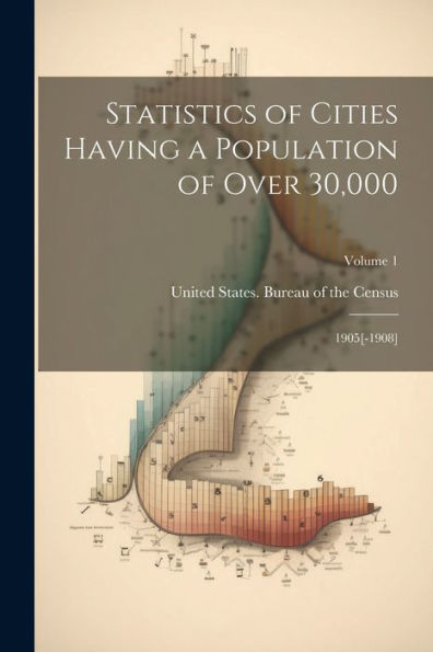 Statistics Of Cities Having A Population Of Over 30,000: 1905[-1908]; Volume 1