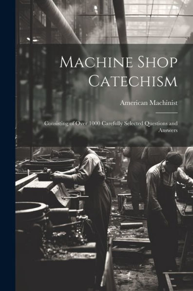 Machine Shop Catechism: Consisting Of Over 1000 Carefully Selected Questions And Answers
