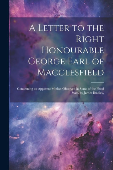 A Letter To The Right Honourable George Earl Of Macclesfield: Concerning An Apparent Motion Observed In Some Of The Fixed Stars. By James Bradley,