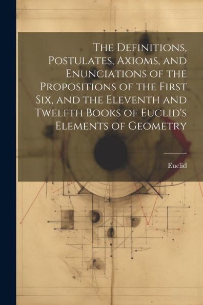 The Definitions, Postulates, Axioms, And Enunciations Of The Propositions Of The First Six, And The Eleventh And Twelfth Books Of Euclid's Elements Of Geometry