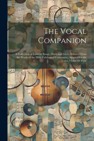 The Vocal Companion: A Collection Of Favorite Songs, Duets And Glees, Selected From The Works Of The Most Celebrated Composers, Adapted For The Voice, Violin Or Flute