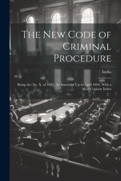 The New Code Of Criminal Procedure: Being Act No. X. Of 1882, As Amended Up To April 1894, With A Most Copious Index