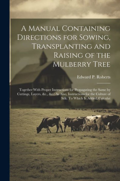 A Manual Containing Directions For Sowing, Transplanting And Raising Of The Mulberry Tree: Together With Proper Instructions For Propagating The Same ... Culture Of Silk: To Which Is Added, Calculat
