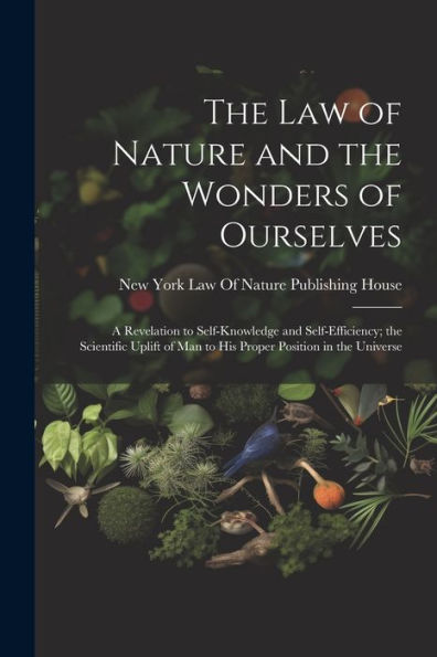 The Law Of Nature And The Wonders Of Ourselves: A Revelation To Self-Knowledge And Self-Efficiency; The Scientific Uplift Of Man To His Proper Position In The Universe