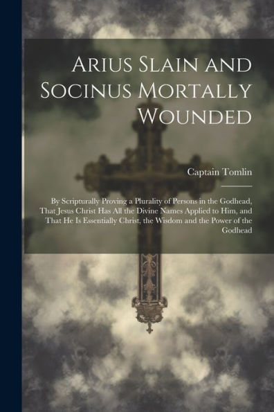 Arius Slain And Socinus Mortally Wounded: By Scripturally Proving A Plurality Of Persons In The Godhead, That Jesus Christ Has All The Divine Names ... The Wisdom And The Power Of The Godhead