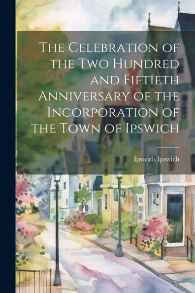 The Celebration Of The Two Hundred And Fiftieth Anniversary Of The Incorporation Of The Town Of Ipswich