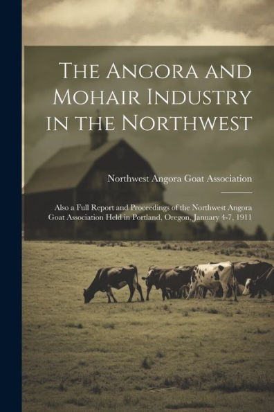 The Angora And Mohair Industry In The Northwest; Also A Full Report And Proceedings Of The Northwest Angora Goat Association Held In Portland, Oregon, January 4-7, 1911