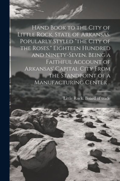 Hand Book To The City Of Little Rock, State Of Arkansas. Popularly Styled "The City Of The Roses." Eighteen Hundred And Ninety-Seven. Being A Faithful ... The Standpoint Of A Manufacturing Center ..