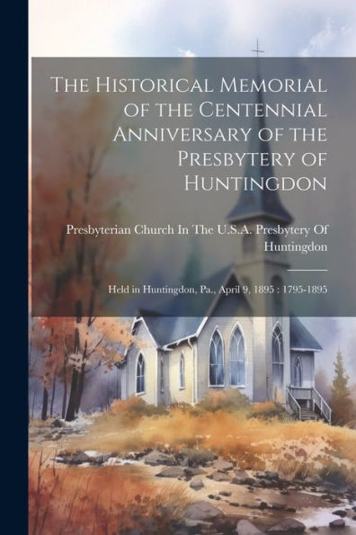 The Historical Memorial Of The Centennial Anniversary Of The Presbytery Of Huntingdon: Held In Huntingdon, Pa., April 9, 1895: 1795-1895