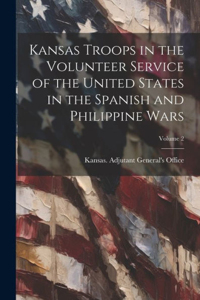 Kansas Troops In The Volunteer Service Of The United States In The Spanish And Philippine Wars; Volume 2