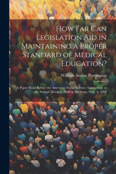 How Far Can Legislation Aid In Maintaining A Proper Standard Of Medical Education?: A Paper Read Before The American Social Science Association, At The Annual Meeting, Held At Saratoga, Sept. 5, 1888
