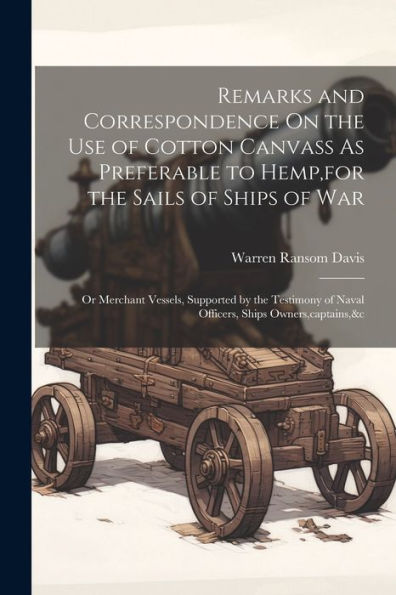 Remarks And Correspondence On The Use Of Cotton Canvass As Preferable To Hemp, For The Sails Of Ships Of War: Or Merchant Vessels, Supported By The ... Of Naval Officers, Ships Owners, Captains,&C
