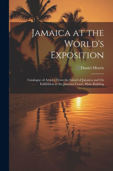 Jamaica At The World's Exposition: Catalogue Of Articles From The Island Of Jamaica And On Exhibition At The Jamaica Court, Main Building