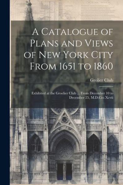 A Catalogue Of Plans And Views Of New York City From 1651 To 1860: Exhibited At The Groelier Club ... From December 10 To December 25, M.D.Ccc.Xcvii