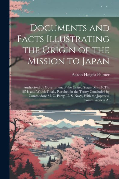 Documents And Facts Illustrating The Origin Of The Mission To Japan: Authorized By Government Of The United States, May 10Th, 1851; And Which Finally ... S. Navy, With The Japanese Commissioners At
