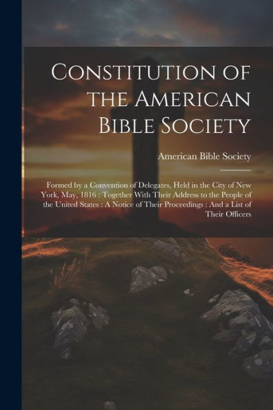 Constitution Of The American Bible Society: Formed By A Convention Of Delegates, Held In The City Of New York, May, 1816: Together With Their Address ... Proceedings: And A List Of Their Officers