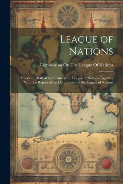 League Of Nations: American Draft Of Covenant Of The League Of Nations Together With The Report Of The Commission Of The League Of Nations
