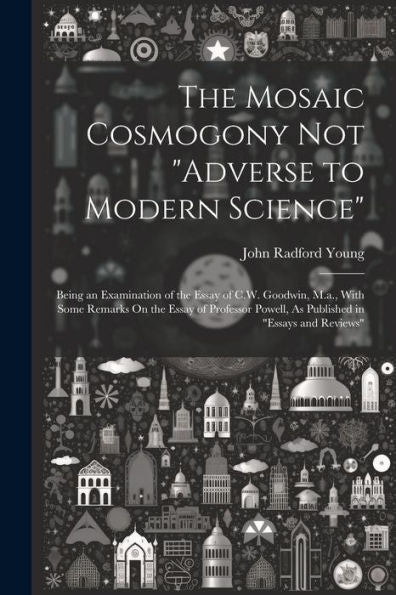 The Mosaic Cosmogony Not "Adverse To Modern Science": Being An Examination Of The Essay Of C.W. Goodwin, M.A., With Some Remarks On The Essay Of Professor Powell, As Published In "Essays And Reviews"