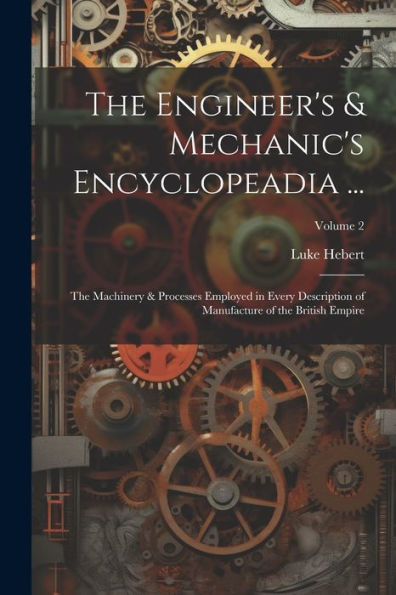 The Engineer's & Mechanic's Encyclopeadia ...: The Machinery & Processes Employed In Every Description Of Manufacture Of The British Empire; Volume 2