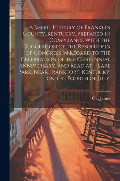 A Short History Of Franklin County, Kentucky, Prepared In Compliance With The Suggestion Of The Resolution Of Congress In Regard To The Celebration Of ... Frankfort, Kentucky, On The Fourth Of July,